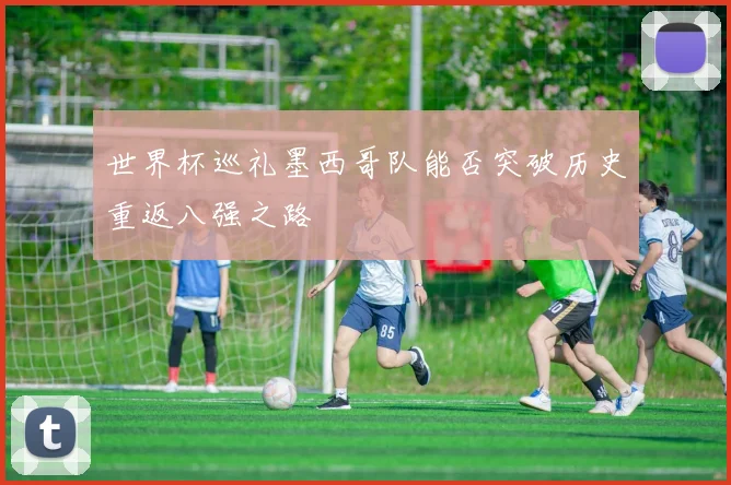世界杯巡礼墨西哥队能否突破历史重返八强之路