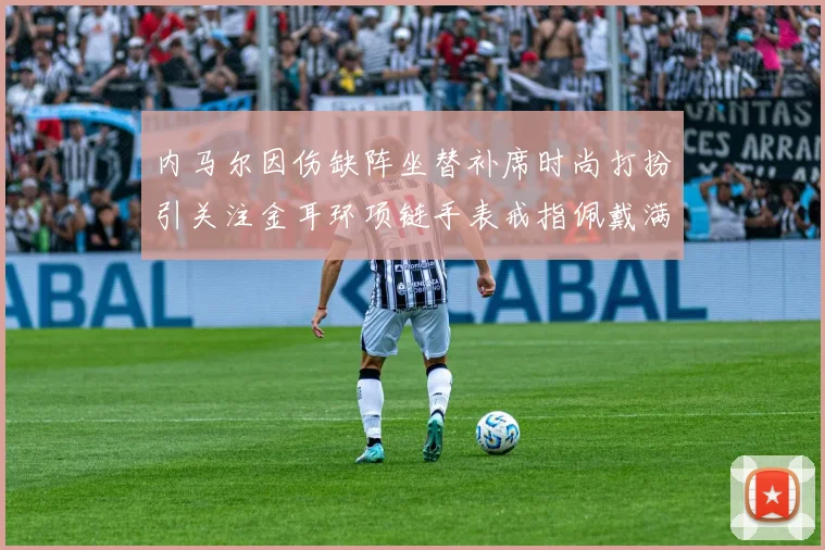 内马尔因伤缺阵坐替补席时尚打扮引关注金耳环项链手表戒指佩戴满身