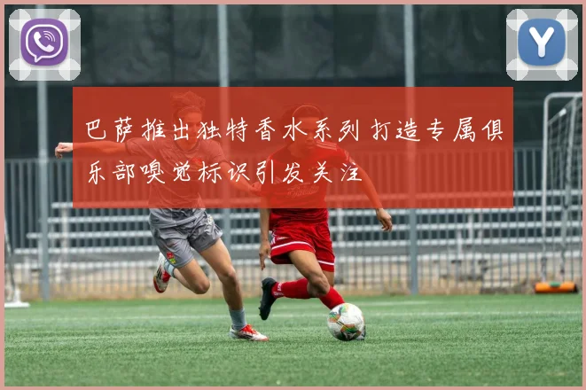 巴萨推出独特香水系列打造专属俱乐部嗅觉标识引发关注