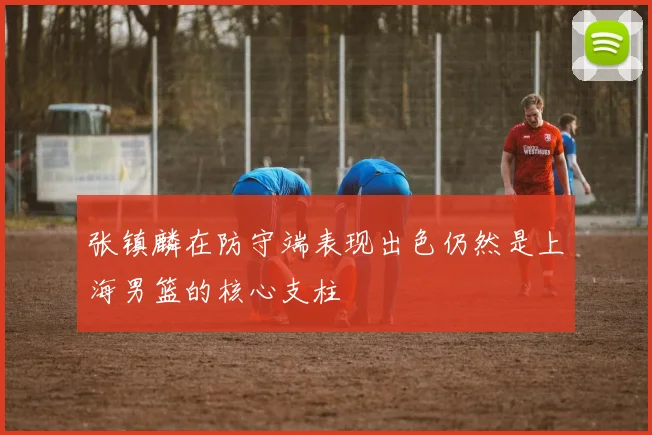 张镇麟在防守端表现出色仍然是上海男篮的核心支柱