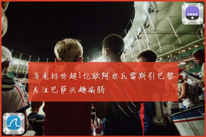 马竞标价超1亿欧阿尔瓦雷斯引巴黎关注巴萨兴趣减弱