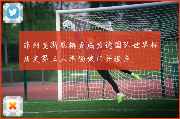 菲利克斯恩梅查成为德国队世界杯历史第三人单场破门并造点