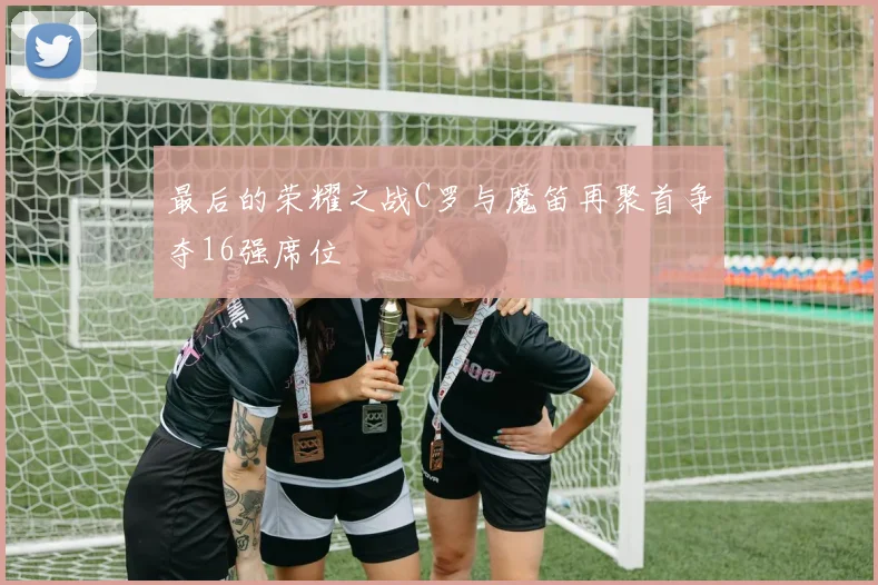 最后的荣耀之战C罗与魔笛再聚首争夺16强席位