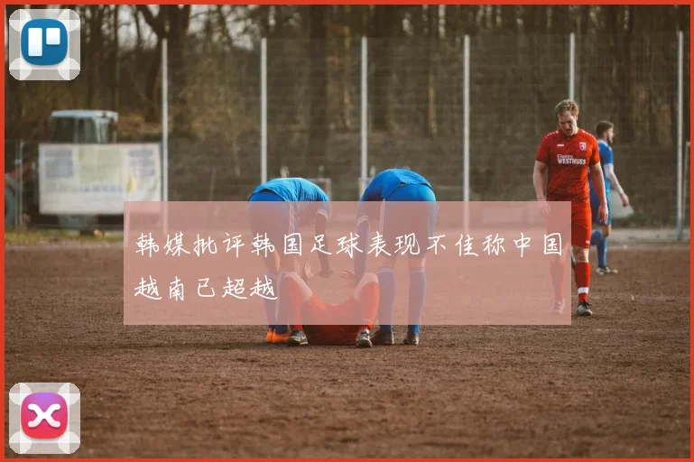 韩媒批评韩国足球表现不佳称中国越南已超越
