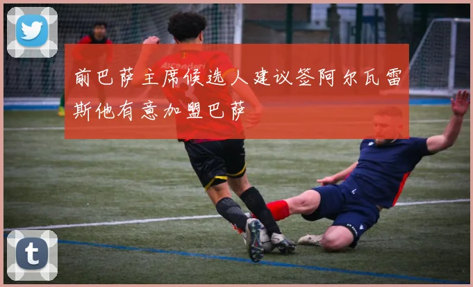 前巴萨主席候选人建议签阿尔瓦雷斯他有意加盟巴萨