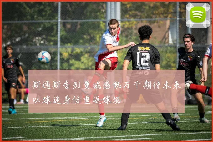 斯通斯告别曼城感慨万千期待未来以球迷身份重返球场