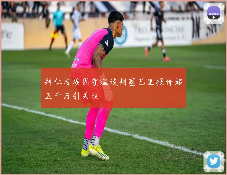 拜仁与埃因霍温谈判塞巴里报价超五千万引关注