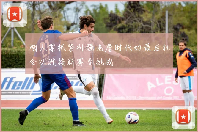 湖人需抓紧补强老詹时代的最后机会以迎接新赛季挑战