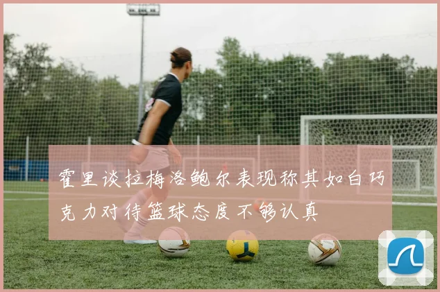 霍里谈拉梅洛鲍尔表现称其如白巧克力对待篮球态度不够认真