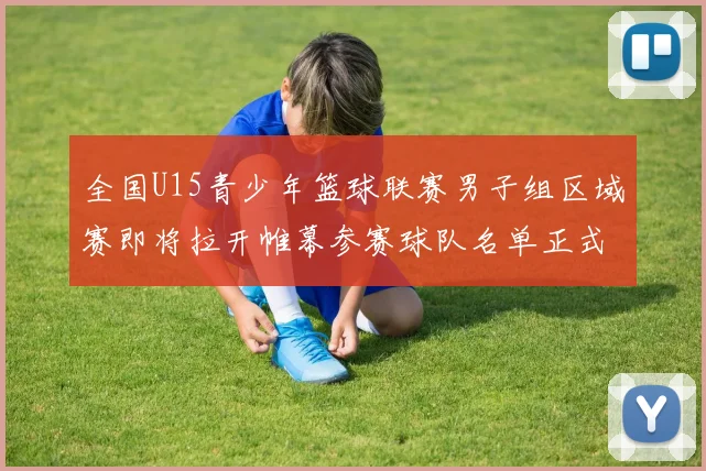 全国U15青少年篮球联赛男子组区域赛即将拉开帷幕参赛球队名单正式公布