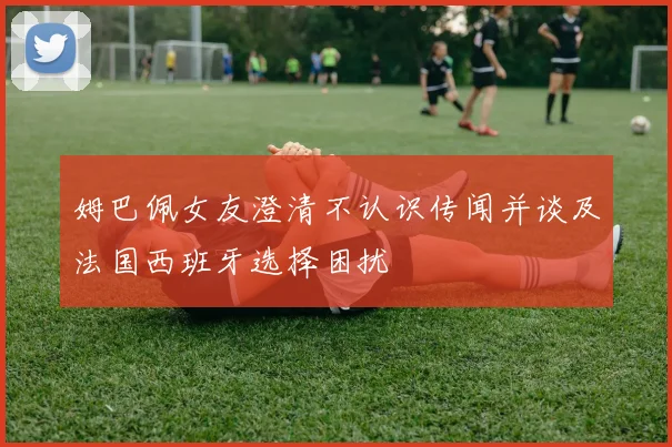姆巴佩女友澄清不认识传闻并谈及法国西班牙选择困扰