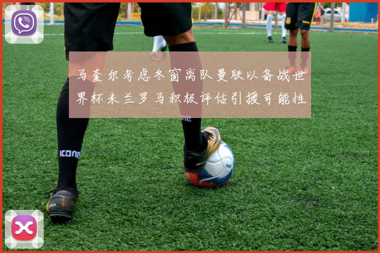 马奎尔考虑冬窗离队曼联以备战世界杯米兰罗马积极评估引援可能性