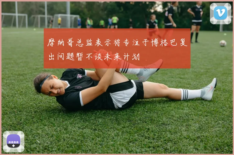 摩纳哥总监表示将专注于博格巴复出问题暂不谈未来计划