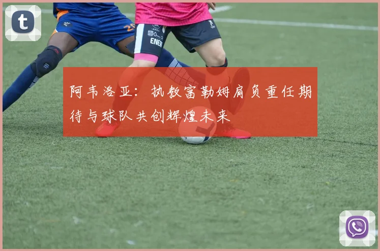 阿韦洛亚：执教富勒姆肩负重任期待与球队共创辉煌未来