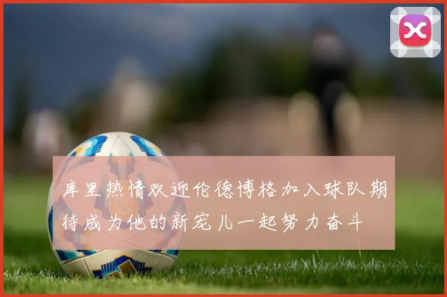 库里热情欢迎伦德博格加入球队期待成为他的新宠儿一起努力奋斗