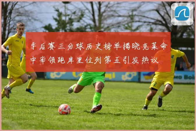 季后赛三分球历史榜单揭晓克莱命中率领跑库里位列第五引发热议